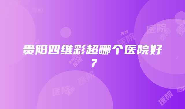 贵阳四维彩超哪个医院好？