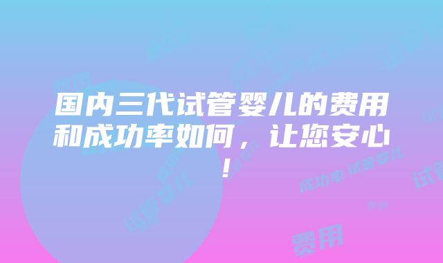 国内三代试管婴儿的费用和成功率如何，让您安心！