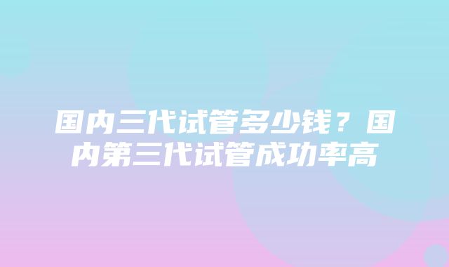 国内三代试管多少钱？国内第三代试管成功率高