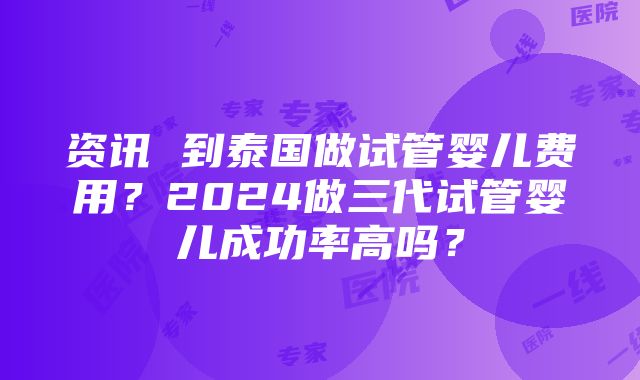 资讯 到泰国做试管婴儿费用？2024做三代试管婴儿成功率高吗？