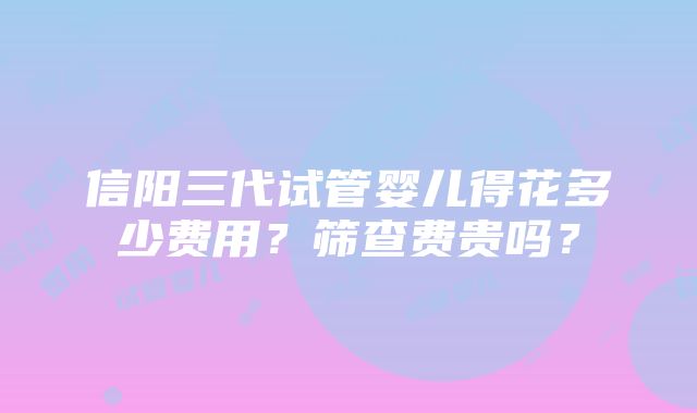 信阳三代试管婴儿得花多少费用？筛查费贵吗？