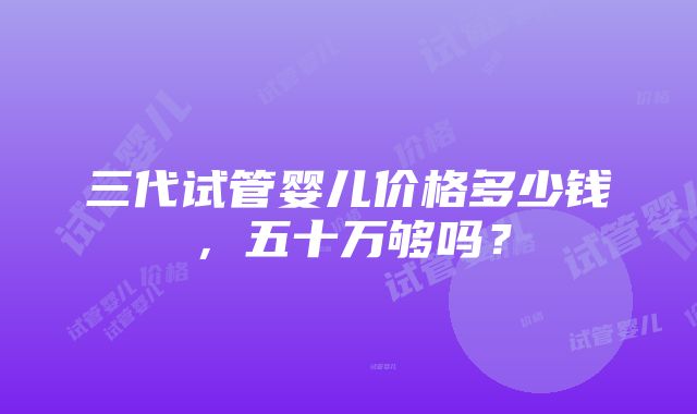 三代试管婴儿价格多少钱，五十万够吗？