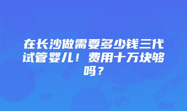 在长沙做需要多少钱三代试管婴儿！费用十万块够吗？