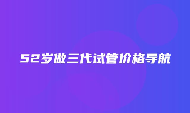 52岁做三代试管价格导航