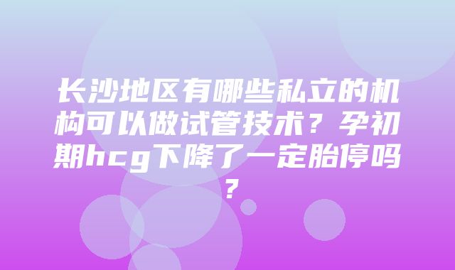 长沙地区有哪些私立的机构可以做试管技术？孕初期hcg下降了一定胎停吗？