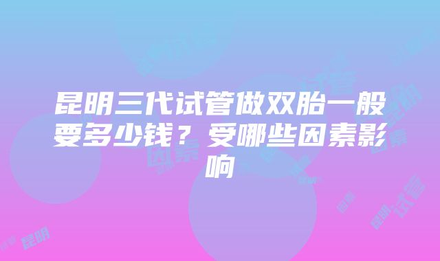 昆明三代试管做双胎一般要多少钱？受哪些因素影响