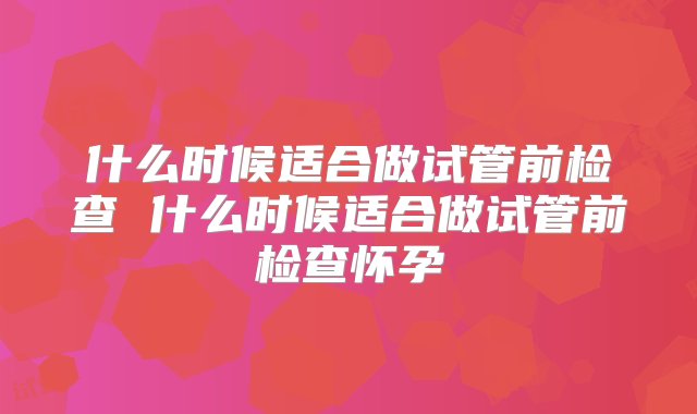 什么时候适合做试管前检查 什么时候适合做试管前检查怀孕