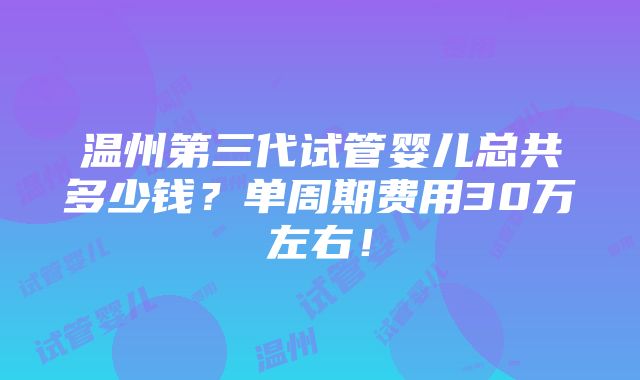 温州第三代试管婴儿总共多少钱？单周期费用30万左右！