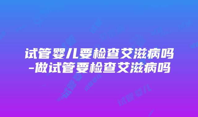 试管婴儿要检查艾滋病吗-做试管要检查艾滋病吗