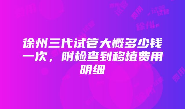 徐州三代试管大概多少钱一次，附检查到移植费用明细