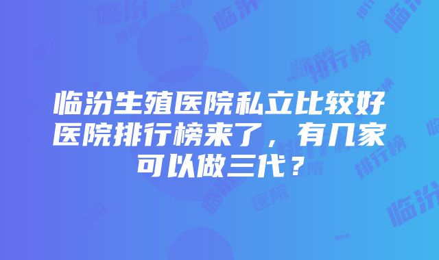 临汾生殖医院私立比较好医院排行榜来了，有几家可以做三代？