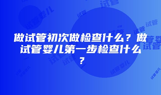 做试管初次做检查什么？做试管婴儿第一步检查什么？