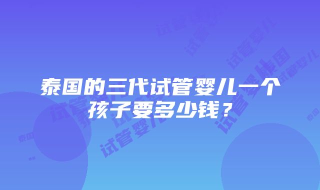 泰国的三代试管婴儿一个孩子要多少钱？