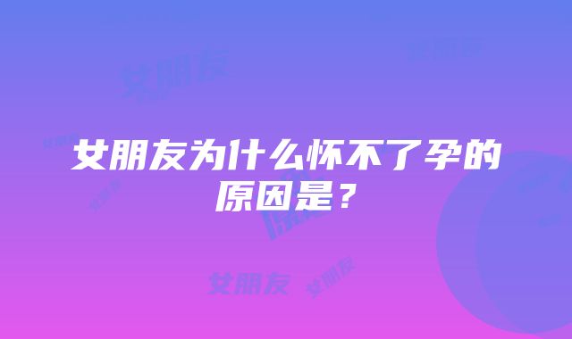 女朋友为什么怀不了孕的原因是？