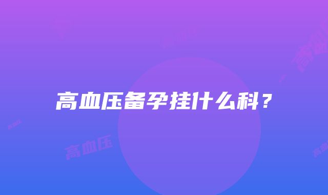 高血压备孕挂什么科？