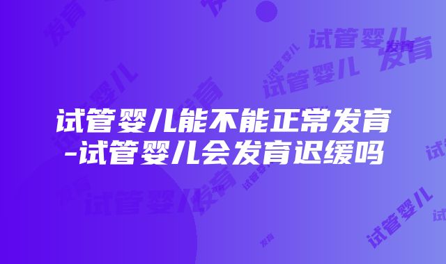 试管婴儿能不能正常发育-试管婴儿会发育迟缓吗