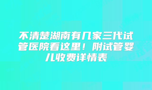 不清楚湖南有几家三代试管医院看这里！附试管婴儿收费详情表