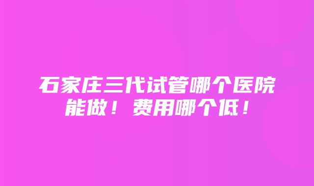 石家庄三代试管哪个医院能做！费用哪个低！