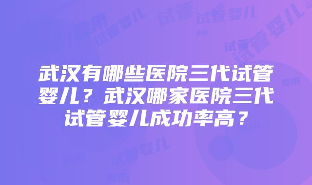 武汉有哪些医院三代试管婴儿？武汉哪家医院三代试管婴儿成功率高？