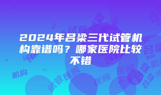 2024年吕梁三代试管机构靠谱吗？哪家医院比较不错