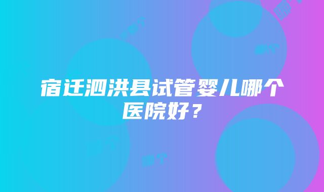 宿迁泗洪县试管婴儿哪个医院好？