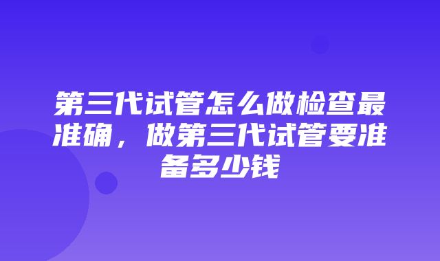 第三代试管怎么做检查最准确，做第三代试管要准备多少钱