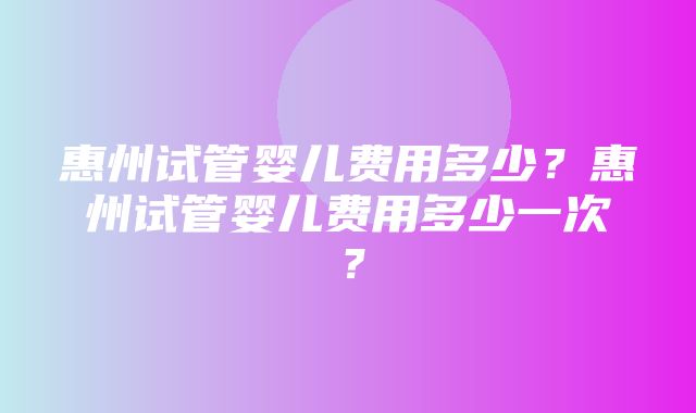 惠州试管婴儿费用多少？惠州试管婴儿费用多少一次？