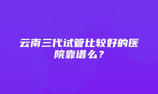 云南三代试管比较好的医院靠谱么？