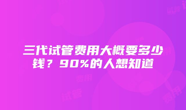 三代试管费用大概要多少钱？90%的人想知道