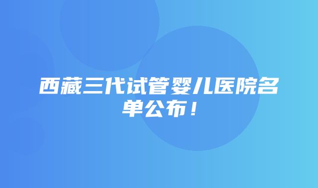 西藏三代试管婴儿医院名单公布！