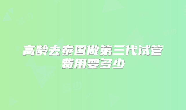 高龄去泰国做第三代试管费用要多少