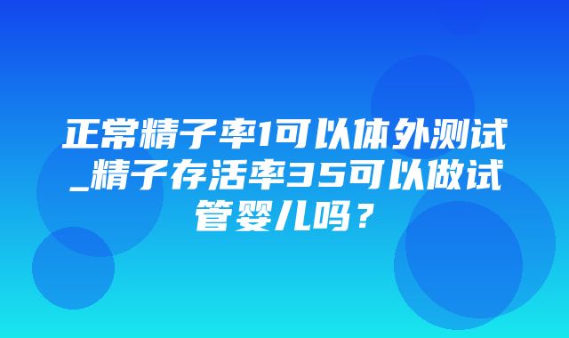 正常精子率1可以体外测试_精子存活率35可以做试管婴儿吗？