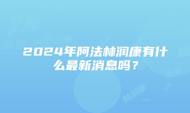 2024年阿法林润康有什么最新消息吗？