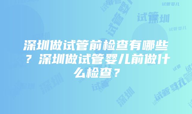 深圳做试管前检查有哪些？深圳做试管婴儿前做什么检查？