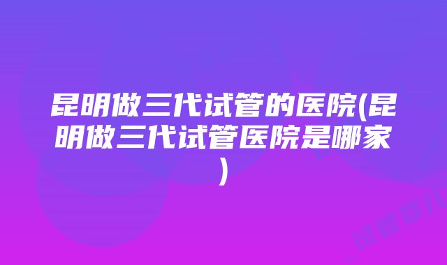 昆明做三代试管的医院(昆明做三代试管医院是哪家)