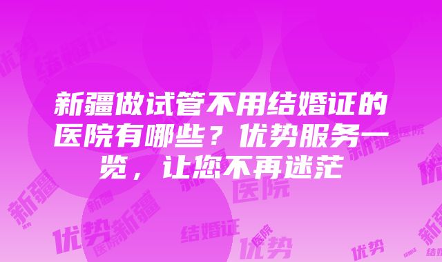 新疆做试管不用结婚证的医院有哪些？优势服务一览，让您不再迷茫