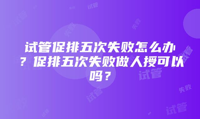 试管促排五次失败怎么办？促排五次失败做人授可以吗？