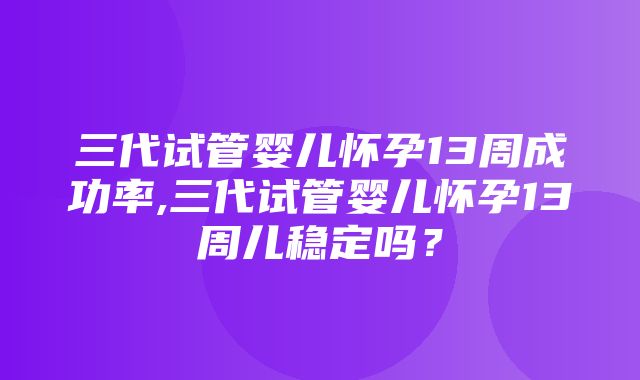 三代试管婴儿怀孕13周成功率,三代试管婴儿怀孕13周儿稳定吗？