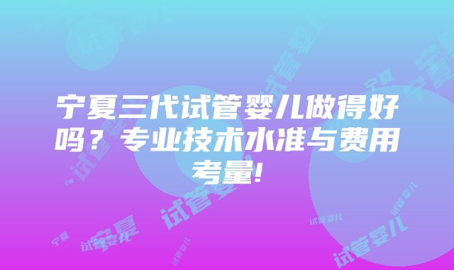 宁夏三代试管婴儿做得好吗？专业技术水准与费用考量!