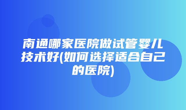 南通哪家医院做试管婴儿技术好(如何选择适合自己的医院)