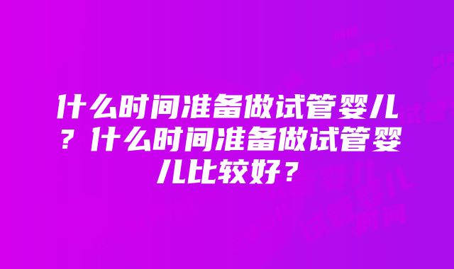 什么时间准备做试管婴儿？什么时间准备做试管婴儿比较好？