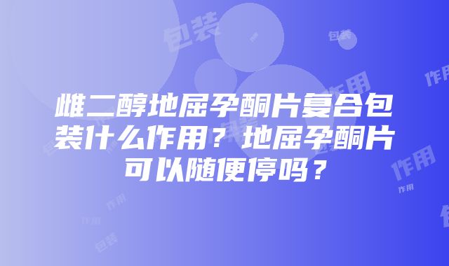 雌二醇地屈孕酮片复合包装什么作用？地屈孕酮片可以随便停吗？