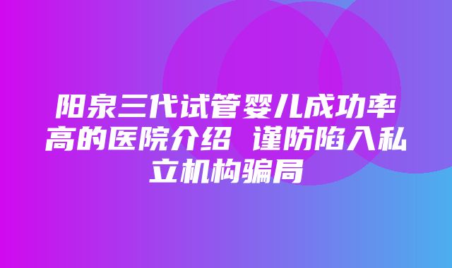 阳泉三代试管婴儿成功率高的医院介绍 谨防陷入私立机构骗局