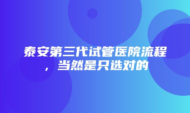 泰安第三代试管医院流程，当然是只选对的