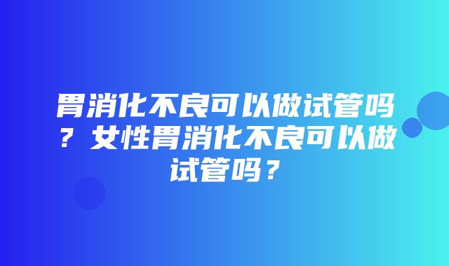 胃消化不良可以做试管吗？女性胃消化不良可以做试管吗？