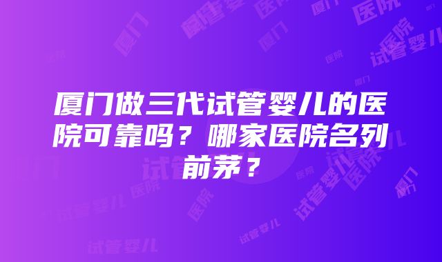 厦门做三代试管婴儿的医院可靠吗？哪家医院名列前茅？