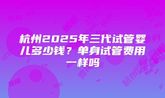 杭州2025年三代试管婴儿多少钱？单身试管费用一样吗