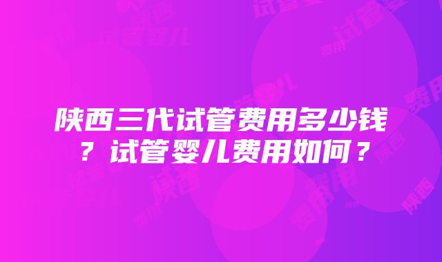 陕西三代试管费用多少钱？试管婴儿费用如何？