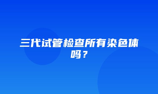 三代试管检查所有染色体吗？