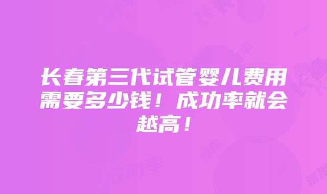 长春第三代试管婴儿费用需要多少钱！成功率就会越高！